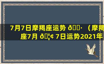 7月7日摩羯座运势 🌷 （摩羯座7月 🦢 7日运势2021年）